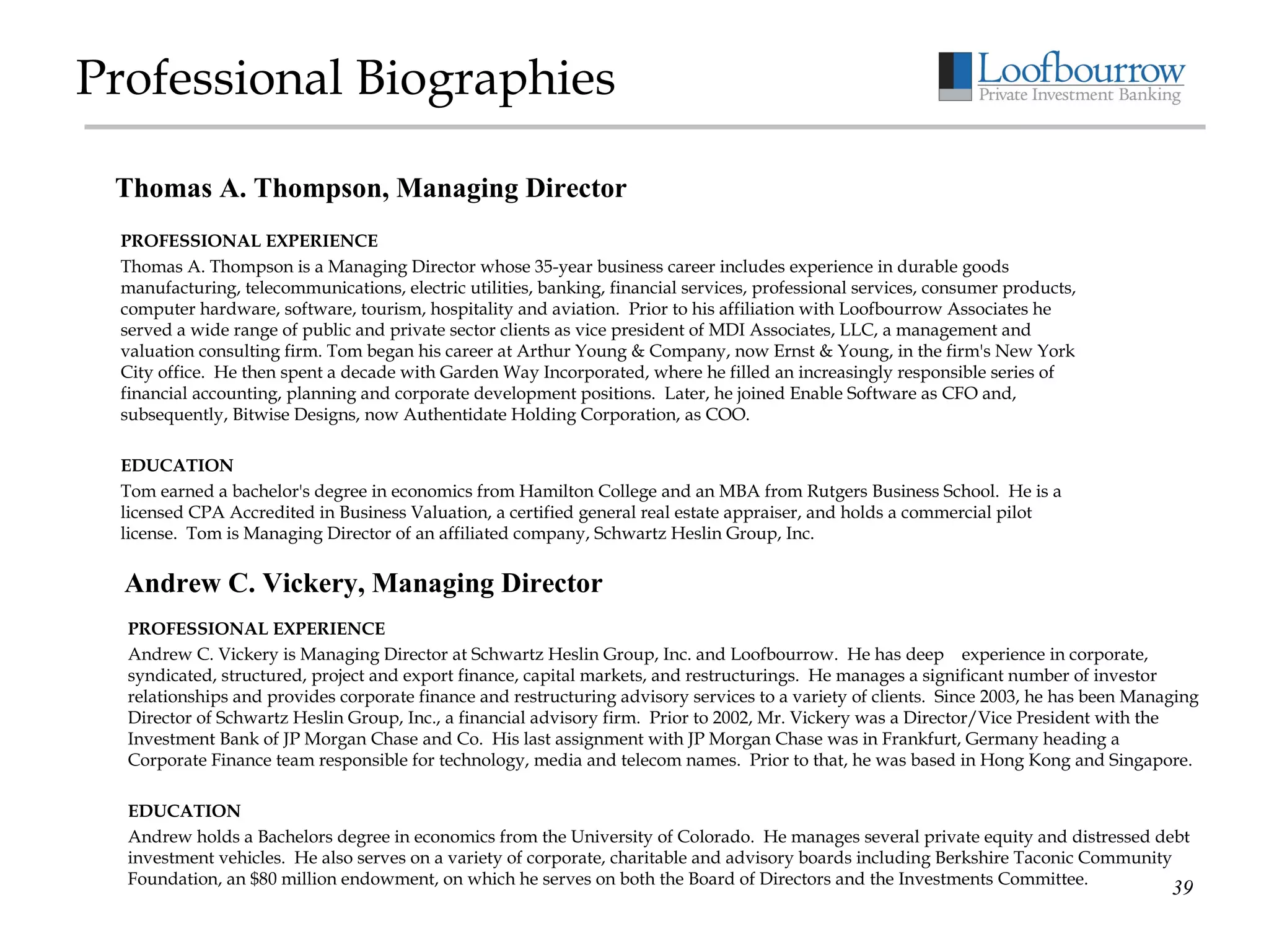 Professional Biographies PROFESSIONAL EXPERIENCE Thomas A. Thompson is a Managing Director whose 35-year business career includes experience in durable goods manufacturing, telecommunications, electric utilities, banking, financial services, professional services, consumer products, computer hardware, software, tourism, hospitality and aviation.  Prior to his affiliation with Loofbourrow Associates he served a wide range of public and private sector clients as vice president of MDI Associates, LLC, a management and valuation consulting firm. Tom began his career at Arthur Young & Company, now Ernst & Young, in the firm's New York City office.  He then spent a decade with Garden Way Incorporated, where he filled an increasingly responsible series of financial accounting, planning and corporate development positions.  Later, he joined Enable Software as CFO and, subsequently, Bitwise Designs, now Authentidate Holding Corporation, as COO.   EDUCATION Tom earned a bachelor's degree in economics from Hamilton College and an MBA from Rutgers Business School.  He is a licensed CPA Accredited in Business Valuation, a certified general real estate appraiser, and holds a commercial pilot license.  Tom is Managing Director of an affiliated company, Schwartz Heslin Group, Inc.     Thomas A. Thompson, Managing Director Andrew C. Vickery, Managing Director PROFESSIONAL EXPERIENCE Andrew C. Vickery   is Managing Director at Schwartz Heslin Group, Inc. and Loofbourrow.  He has deep    experience in corporate, syndicated, structured, project and export finance, capital markets, and restructurings.  He manages a significant number of investor relationships and provides corporate finance and restructuring advisory services to a variety of clients.  Since 2003, he has been Managing Director of Schwartz Heslin Group, Inc., a financial advisory firm.  Prior to 2002, Mr. Vickery was a Director/Vice President with the Investment Bank of JP Morgan Chase and Co.  His last assignment with JP Morgan Chase was in Frankfurt, Germany heading a Corporate Finance team responsible for technology, media and telecom names.  Prior to that, he was based in Hong Kong and Singapore.  EDUCATION Andrew holds a Bachelors degree in economics from the University of Colorado.  He manages several private equity and distressed debt investment vehicles.  He also serves on a variety of corporate, charitable and advisory boards including Berkshire Taconic Community Foundation, an $80 million endowment, on which he serves on both the Board of Directors and the Investments Committee. 