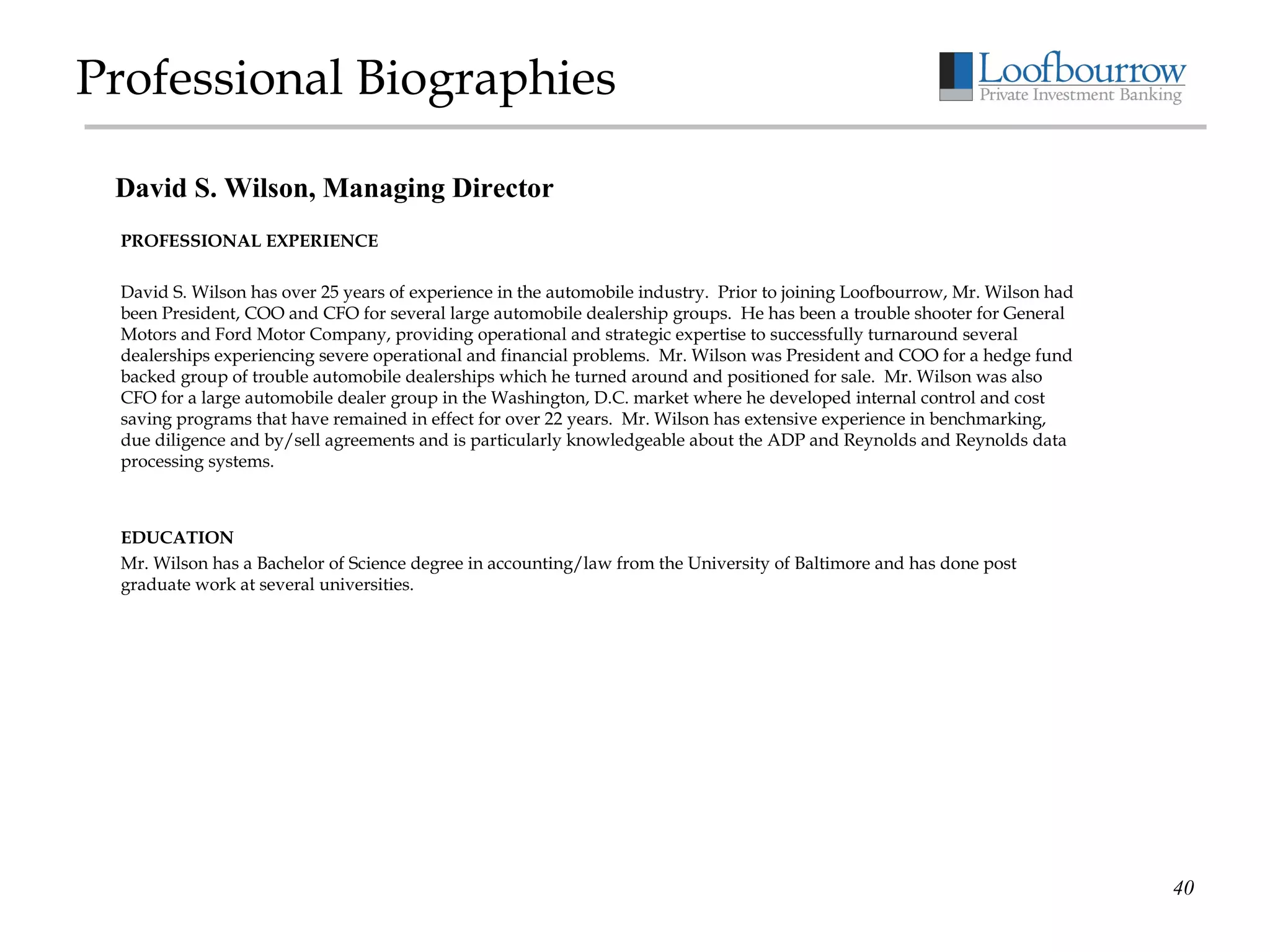 Professional Biographies PROFESSIONAL EXPERIENCE David S. Wilson has over 25 years of experience in the automobile industry.  Prior to joining Loofbourrow, Mr. Wilson had been President, COO and CFO for several large automobile dealership groups.  He has been a trouble shooter for General Motors and Ford Motor Company, providing operational and strategic expertise to successfully turnaround several dealerships experiencing severe operational and financial problems.  Mr. Wilson was President and COO for a hedge fund  backed group of trouble automobile dealerships which he turned around and positioned for sale.  Mr. Wilson was also CFO for a large automobile dealer group in the Washington, D.C. market where he developed internal control and cost saving programs that have remained in effect for over 22 years.  Mr. Wilson has extensive experience in benchmarking, due diligence and by/sell agreements and is particularly knowledgeable about the ADP and Reynolds and Reynolds data processing systems.   EDUCATION Mr. Wilson has a Bachelor of Science degree in accounting/law from the University of Baltimore and has done post graduate work at several universities.       David S. Wilson, Managing Director 