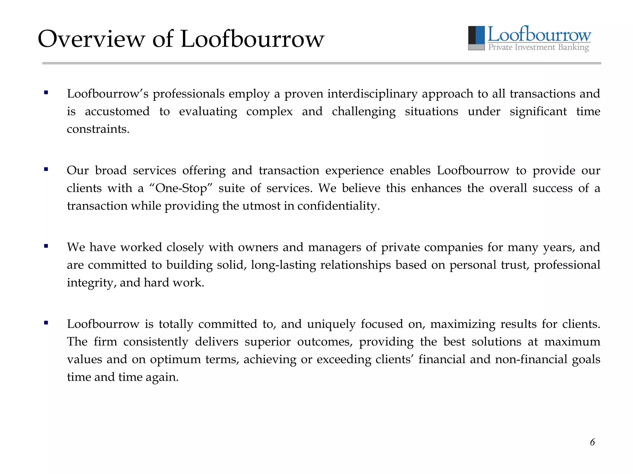 Overview of Loofbourrow Loofbourrow’s professionals employ a proven interdisciplinary approach to all transactions and is accustomed to evaluating complex and challenging situations under significant time constraints.  Our broad services offering and transaction experience enables Loofbourrow to provide our clients with a “One-Stop” suite of services. We believe this enhances the overall success of a transaction while providing the utmost in confidentiality. We have worked closely with owners and managers of private companies for many years, and are committed to building solid, long-lasting relationships based on personal trust, professional integrity, and hard work. Loofbourrow is totally committed to, and uniquely focused on, maximizing results for clients. The firm consistently delivers superior outcomes, providing the best solutions at maximum values and on optimum terms, achieving or exceeding clients’ financial and non-financial goals time and time again. 