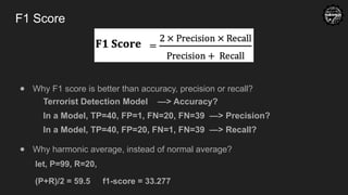 F1 Score
● Why F1 score is better than accuracy, precision or recall?
Terrorist Detection Model —> Accuracy?
In a Model, TP=40, FP=1, FN=20, FN=39 —> Precision?
In a Model, TP=40, FP=20, FN=1, FN=39 —> Recall?
● Why harmonic average, instead of normal average?
let, P=99, R=20,
(P+R)/2 = 59.5 f1-score = 33.277
 