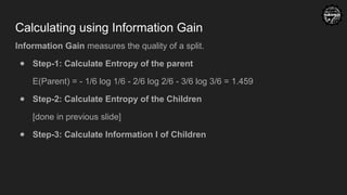 Calculating using Information Gain
Information Gain measures the quality of a split.
● Step-1: Calculate Entropy of the parent
E(Parent) = - 1/6 log 1/6 - 2/6 log 2/6 - 3/6 log 3/6 = 1.459
● Step-2: Calculate Entropy of the Children
[done in previous slide]
● Step-3: Calculate Information I of Children
 