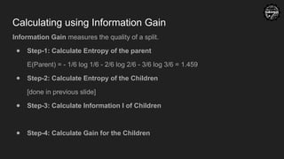 Calculating using Information Gain
Information Gain measures the quality of a split.
● Step-1: Calculate Entropy of the parent
E(Parent) = - 1/6 log 1/6 - 2/6 log 2/6 - 3/6 log 3/6 = 1.459
● Step-2: Calculate Entropy of the Children
[done in previous slide]
● Step-3: Calculate Information I of Children
● Step-4: Calculate Gain for the Children
 