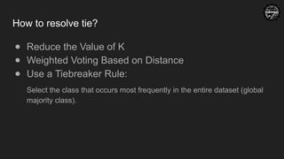 How to resolve tie?
● Reduce the Value of K
● Weighted Voting Based on Distance
● Use a Tiebreaker Rule:
Select the class that occurs most frequently in the entire dataset (global
majority class).
 