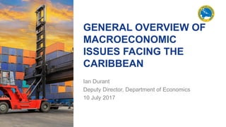 GENERAL OVERVIEW OF
MACROECONOMIC
ISSUES FACING THE
CARIBBEAN
Ian Durant
Deputy Director, Department of Economics
10 July 2017
 