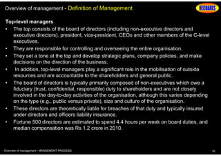 Overview of management - Definition of Management
Top-level managers
• The top consists of the board of directors (including non-executive directors and
executive directors), president, vice-president, CEOs and other members of the C-level
executives.
• They are responsible for controlling and overseeing the entire organisation.
• They set a tone at the top and develop strategic plans, company policies, and make
decisions on the direction of the business.
• In addition, top-level managers play a significant role in the mobilisation of outside
resources and are accountable to the shareholders and general public.
• The board of directors is typically primarily composed of non-executives which owe a
fiduciary (trust, confidential, responsible) duty to shareholders and are not closely
involved in the day-to-day activities of the organisation, although this varies depending
on the type (e.g., public versus private), size and culture of the organisation.
• These directors are theoretically liable for breaches of that duty and typically insured
under directors and officers liability insurance.
• Fortune 500 directors are estimated to spend 4.4 hours per week on board duties, and
median compensation was Rs 1.2 crore in 2010.

Overview of management - MANGEMENT PROCESS

16

 