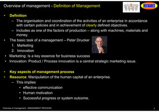 Overview of management - Definition of Management
•

Definition
– The organisation and coordination of the activities of an enterprise in accordance
with certain policies and in achievement of clearly defined objectives.
– Includes as one of the factors of production – along with machines, materials and
money.
• The basic task of a management – Peter Drucker
1. Marketing
2. Innovation
• Marketing: Is a key essence for business success
• Innovation: Product / Process innovation is a central strategic marketing issue.
•
•

Key aspects of management process
Resource: Manipulation of the human capital of an enterprise.
– This implies
• effective communication
• Human motivation
• Successful progress or system outcome.

Overview of management - MANGEMENT PROCESS

3

 
