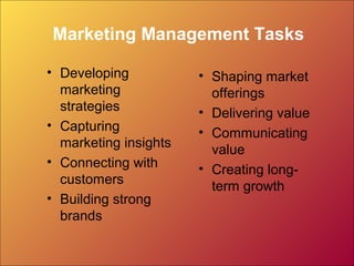 Marketing Management Tasks
• Developing
marketing
strategies
• Capturing
marketing insights
• Connecting with
customers
• Building strong
brands
• Shaping market
offerings
• Delivering value
• Communicating
value
• Creating long-
term growth
 
