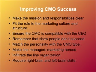 Improving CMO Success
• Make the mission and responsibilities clear
• Fit the role to the marketing culture and
structure
• Ensure the CMO is compatible with the CEO
• Remember that show people don’t succeed
• Match the personality with the CMO type
• Make line managers marketing heroes
• Infiltrate the line organization
• Require right-brain and left-brain skills
 