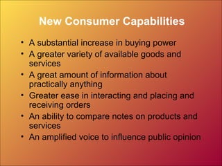 New Consumer Capabilities
• A substantial increase in buying power
• A greater variety of available goods and
services
• A great amount of information about
practically anything
• Greater ease in interacting and placing and
receiving orders
• An ability to compare notes on products and
services
• An amplified voice to influence public opinion
 