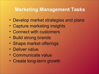 Marketing Management Tasks
• Develop market strategies and plans
• Capture marketing insights
• Connect with customers
• Build strong brands
• Shape market offerings
• Deliver value
• Communicate value
• Create long-term growth
 