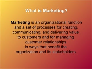 What is Marketing?
Marketing is an organizational function
and a set of processes for creating,
communicating, and delivering value
to customers and for managing
customer relationships
in ways that benefit the
organization and its stakeholders.
 