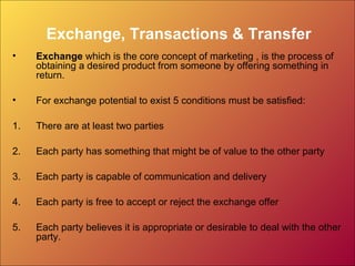 Exchange, Transactions & Transfer
• Exchange which is the core concept of marketing , is the process of
obtaining a desired product from someone by offering something in
return.
• For exchange potential to exist 5 conditions must be satisfied:
1. There are at least two parties
2. Each party has something that might be of value to the other party
3. Each party is capable of communication and delivery
4. Each party is free to accept or reject the exchange offer
5. Each party believes it is appropriate or desirable to deal with the other
party.
 