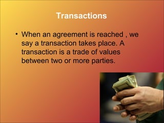 Transactions
• When an agreement is reached , we
say a transaction takes place. A
transaction is a trade of values
between two or more parties.
 