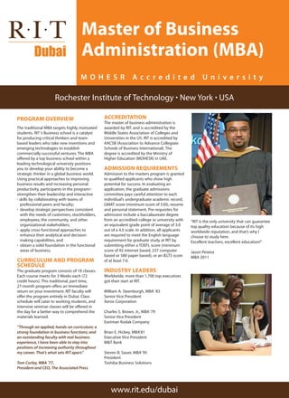 PROGRAM OVERVIEW
The traditional MBA targets highly motivated
students. RIT‘s Business school is a catalyst
for producing critical thinkers and team-
based leaders who take new inventions and
emerging technologies to establish
commercially successful ventures. The MBA
offered by a top business school within a
leading technological university positions
you to develop your ability to become a
strategic thinker in a global business world.
Using practical approaches to improving
business results and increasing personal
productivity, participants in the program:·
strengthen their leadership and interactive 	
· skills by collaborating with teams of 	
professional peers and faculty;
· develop strategic perspectives consistent 	
with the needs of customers, stockholders, 	
employees, the community, and other 	
organizational stakeholders;
· apply cross-functional approaches to 	
enhance their analytical and decision- 	
making capabilities, and
· obtain a solid foundation in the functional 	
areas of business.
Curriculum and Program
Schedule
The graduate program consists of 18 classes.
Each course meets for 3 Weeks each (72
credit hours). This traditional, part-time,
27-month program offers an Immediate
return on your investment. RIT faculty will
offer the program entirely in Dubai. Class
schedule will cater to working students, and
intensive seminar classes will be offered in
the day for a better way to comprehend the
materials learned.
“Through an applied, hands-on curriculum; a
strong foundation in business functions; and
an outstanding faculty with real business
experience, I have been able to step into
positions of increasing authority throughout
my career. That’s what sets RIT apart.”
Tom Curley, MBA ’77,
President and CEO, The Associated Press
ACCREDITATION
The master of business administration is
awarded by RIT, and is accredited by the
Middle States Association of Colleges and
Universities in the US. RIT is accredited by
AACSB (Association to Advance Collegiate
Schools of Business International). The
degree is accredited by the Ministry of
Higher Education (MOHESR) in UAE.
Admission Requirements
Admission to the masters program is granted
to qualified applicants who show high
potential for success. In evaluating an
application, the graduate admissions
committee pays careful attention to each
individual’s undergraduate academic record,
GMAT score (minimum score of 530), resume
and personal statement. Pre-requisites for
admission include a baccalaureate degree
from an accredited college or university with
an equivalent grade point of average of 3.0
out of a 4.0 scale. In addition, all applicants
are required to meet the English language
requirement for graduate study at RIT by
submitting either a TOEFL score (minimum
score of 92 internet based, 237 computer
based or 580 paper based), or an IELTS score
of at least 7.0.
Industry leaders
Worldwide, more than 1,700 top executives
got their start at RIT.
William A. Steenburgh, MBA ’83
Senior Vice President
Xerox Corporation
Charles S. Brown, Jr., MBA‘79
Senior Vice President
Eastman Kodak Company
Brian E. Hickey, MBA’81
Executive Vice President
M&T Bank
Steven B. Sauer, MBA‘95
President
Toshiba Business Solutions
Master of Business
Administration (MBA)
Rochester Institute of Technology · New York · USA
www.rit.edu/dubai
M O H E S R A c c r e d i t e d U n i v e r s i t y
“RIT is the only university that can guarantee
top quality education because of its high
worldwide reputation, and that’s why I
choose to study here.
Excellent teachers, excellent education!”
Jason Pereira
MBA 2011
 
