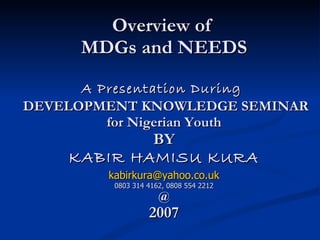 Overview of  MDGs and NEEDS A Presentation During   DEVELOPMENT KNOWLEDGE SEMINAR for Nigerian Youth BY KABIR HAMISU KURA [email_address] 0803 314 4162, 0808 554 2212 @ 2007 