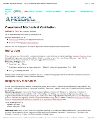 3/4/20, 12)33 PM
Overview of Mechanical Ventilation - Critical Care Medicine - Merck Manuals Professional Edition
Page 1 of 8
https://www.merckmanuals.com/en-ca/professional/critical-care-medicin…ailure-and-mechanical-ventilation/overview-of-mechanical-ventilation#
Overview of Mechanical Ventilation
By Bhakti K. Patel , MD, University of Chicago
Last full review/revision Apr 2018| Content last modiﬁed Apr 2018
Mechanical ventilation can be
Noninvasive, involving various types of face masks
Invasive, involving endotracheal intubation
Selection and use of appropriate techniques require an understanding of respiratory mechanics.
Indications
There are numerous indications for endotracheal intubation and mechanical ventilation (see Table: Situations Requiring Airway
Control), but, in general, mechanical ventilation should be considered when there are clinical or laboratory signs that the
patient cannot maintain an airway or adequate oxygenation or ventilation.
Concerning ﬁndings include
Respiratory rate > 30/min
Inability to maintain arterial oxygen saturation  >  90% with fractional inspired oxygen (FIO2)  > 0.60
PaCO2  >50 mm Hg with pH < 7.25
The decision to initiate mechanical ventilation should be based on clinical judgment that considers the entire clinical situation
and should not be delayed until the patient is in extremis.
Respiratory Mechanics
Normal inspiration generates negative intrapleural pressure, which creates a pressure gradient between the atmosphere and
the alveoli, resulting in air inﬂow. In mechanical ventilation, the pressure gradient results from increased (positive) pressure of
the air source.
Peak airway pressure is measured at the airway opening (Pao) and is routinely displayed by mechanical ventilators. It
represents the total pressure needed to push a volume of gas into the lung and is composed of pressures resulting from
inspiratory ﬂow resistance (resistive pressure), the elastic recoil of the lung and chest wall (elastic pressure), and the alveolar
pressure present at the beginning of the breath (positive end-expiratory pressure [PEEP]—see Figure: Components of airway
pressure during mechanical ventilation, illustrated by an inspiratory-hold maneuver). Thus
Resistive pressure is the product of circuit resistance and airﬂow. In the mechanically ventilated patient, resistance to airﬂow
occurs in the ventilator circuit, the endotracheal tube, and, most importantly, the patient’s airways. (NOTE: Even when these
factors are constant, an increase in airﬂow increases resistive pressure.)
Brought
to you
by
ABOUT MERCK MERCK CAREERS RESEARCH WORLDWIDE
MERCK MANUAL
Professional Version
The trusted provider of medical information since 1899
 