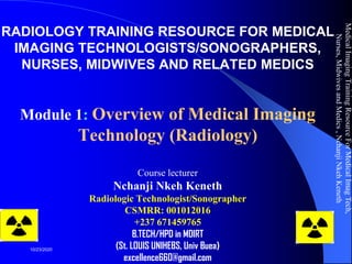 RADIOLOGY TRAINING RESOURCE FOR MEDICAL
IMAGING TECHNOLOGISTS/SONOGRAPHERS,
NURSES, MIDWIVES AND RELATED MEDICS
Module 1: Overview of Medical Imaging
Technology (Radiology)
Course lecturer
Nchanji Nkeh Keneth
Radiologic Technologist/Sonographer
CSMRR: 001012016
+237 671459765
B.TECH/HPD in MDIRT
(St. LOUIS UNIHEBS, Univ Buea)
excellence660@gmail.com
MedicalImagingTrainingResourceForMedicalImagTech,
Nurses,MidwivesandMedics,NchanjiNkehKeneth
1
10/23/2020
 