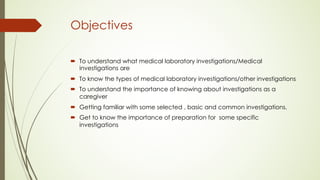Objectives
´ To understand what medical laboratory investigations/Medical
investigations are
´ To know the types of medical laboratory investigations/other investigations
´ To understand the importance of knowing about investigations as a
caregiver
´ Getting familiar with some selected , basic and common investigations.
´ Get to know the importance of preparation for some specific
investigations
 