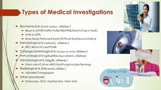 Types of Medical Investigations
´ Biochemical Ix (ෛජව ෛවද% පරීක්ෂණ )
´ Blood Ix (LFT/RFT/LIPID Profile/FBS/PPBS/HbA1C/Trop I/ Na/K)
´ Urine Ix (UFR)
´ Body fluids( Peritoneal fluid/CSF/Plural fluid/Sputum/Saliva)
´ Hematological Ix (රක්තෙව්ද පරීක්ෂණ )
´ FBC/ Blood Picture/PT/INR
´ Cytological/Histological Ix (ෛසල හා පටක පරීක්ෂණ )
´ Immunological Ix (පතිශක්තිකරණය සම්බන්ධ පරීක්ෂණ)
´ Microbiological Ix (ක්ෂුදජීව පරීක්ෂණ )
´ Gram stain/Culture ABST/Viral/Fungal studies/Serology
´ Radiological Ix (විකිරණෙව්ද පරීක්ෂා )
´ USS/MRI/CT/Angiogram
´ Other procedures
´ Endoscopy, ECG, Hearing tests, Vision tests
 