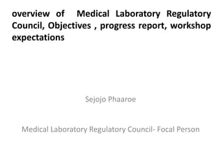 overview of Medical Laboratory Regulatory
Council, Objectives , progress report, workshop
expectations




                    Sejojo Phaaroe


  Medical Laboratory Regulatory Council- Focal Person
 