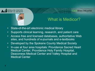 What is Medicor? State-of-the-art electronic medical library Supports clinical learning, research, and patient care Access free and licensed databases, authoritative Web sites, and hundreds of e-journals and e-textbooks Developed by the Spokane County Medical Society In-use at four area hospitals: Providence Sacred Heart Medical Center, Providence Holy Family Hospital, Deaconess Medical Center and Valley Hospital and Medical Center 