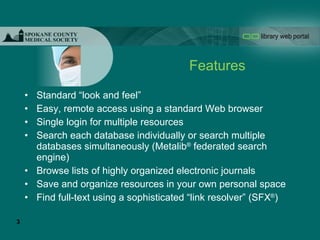 Features Standard “look and feel” Easy, remote access using a standard Web browser Single login for multiple resources Search each database individually or search multiple databases simultaneously (Metalib ®  federated search engine) Browse lists of highly organized electronic journals Save and organize resources in your own personal space Find full-text using a sophisticated “link resolver” (SFX ® ) 