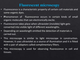 • Fluorescence is a characteristic property of certain cell materials and
some organic dyes.
• Phenomenon of fluorescence occurs in certain kinds of small
organic molecules that can electronically excite.
• Fluorescence takes place when ultraviolet (invisible) light gets
converted into visible light of different wavelengths.
• Depending on wavelength emitted the detection of materials is
carried out.
• This microscope is similar to light microscope in construction.
However, it uses ultraviolet as a source of illumination and it is fitted
with a pair of adaptors called complimentary filters.
• This microscopy is used for observing fluorescence in cell and
tissues.
 