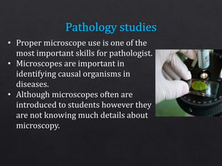 • Proper microscope use is one of the
most important skills for pathologist.
• Microscopes are important in
identifying causal organisms in
diseases.
• Although microscopes often are
introduced to students however they
are not knowing much details about
microscopy.
 
