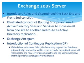  Introduce 5 Roles and discontinued the Back-End and
Front-End concept.
 Eliminated concept of Routing Groups and used
Active Directory Sites and Services to move email
from one site to another and route as Active
Directory replication.
 Exchange Ant spam
 Introduction of Continuous Replication (CR)
 If the Primary database failed, the Secondary copy of the Database
automatically came online within 20-30 seconds, the outlook users will
reconnect to the new server automatically, and the user never knew
that the primary Exchange server had failed.
Exchange 2007 Server
 