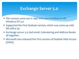  This version came out in 1997 and were installed on OS
Windows NT 4.0
 Supported the First Outlook version, which was came up with
MS office 97.
 Exchange server 5.0 tied email, Calendaring and Address Books
all together.
 Microsoft also released the First version of Outlook Web Access
(OWA).
Exchange Server 5.0
 