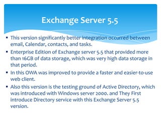  This version significantly better integration occurred between
email, Calendar, contacts, and tasks.
 Enterprise Edition of Exchange server 5.5 that provided more
than 16GB of data storage, which was very high data storage in
that period.
 In this OWA was improved to provide a faster and easier-to-use
web client.
 Also this version is the testing ground of Active Directory, which
was introduced with Windows server 2000. and They First
introduce Directory service with this Exchange Server 5.5
version.
Exchange Server 5.5
 