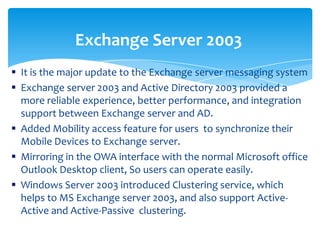  It is the major update to the Exchange server messaging system
 Exchange server 2003 and Active Directory 2003 provided a
more reliable experience, better performance, and integration
support between Exchange server and AD.
 Added Mobility access feature for users to synchronize their
Mobile Devices to Exchange server.
 Mirroring in the OWA interface with the normal Microsoft office
Outlook Desktop client, So users can operate easily.
 Windows Server 2003 introduced Clustering service, which
helps to MS Exchange server 2003, and also support Active-
Active and Active-Passive clustering.
Exchange Server 2003
 