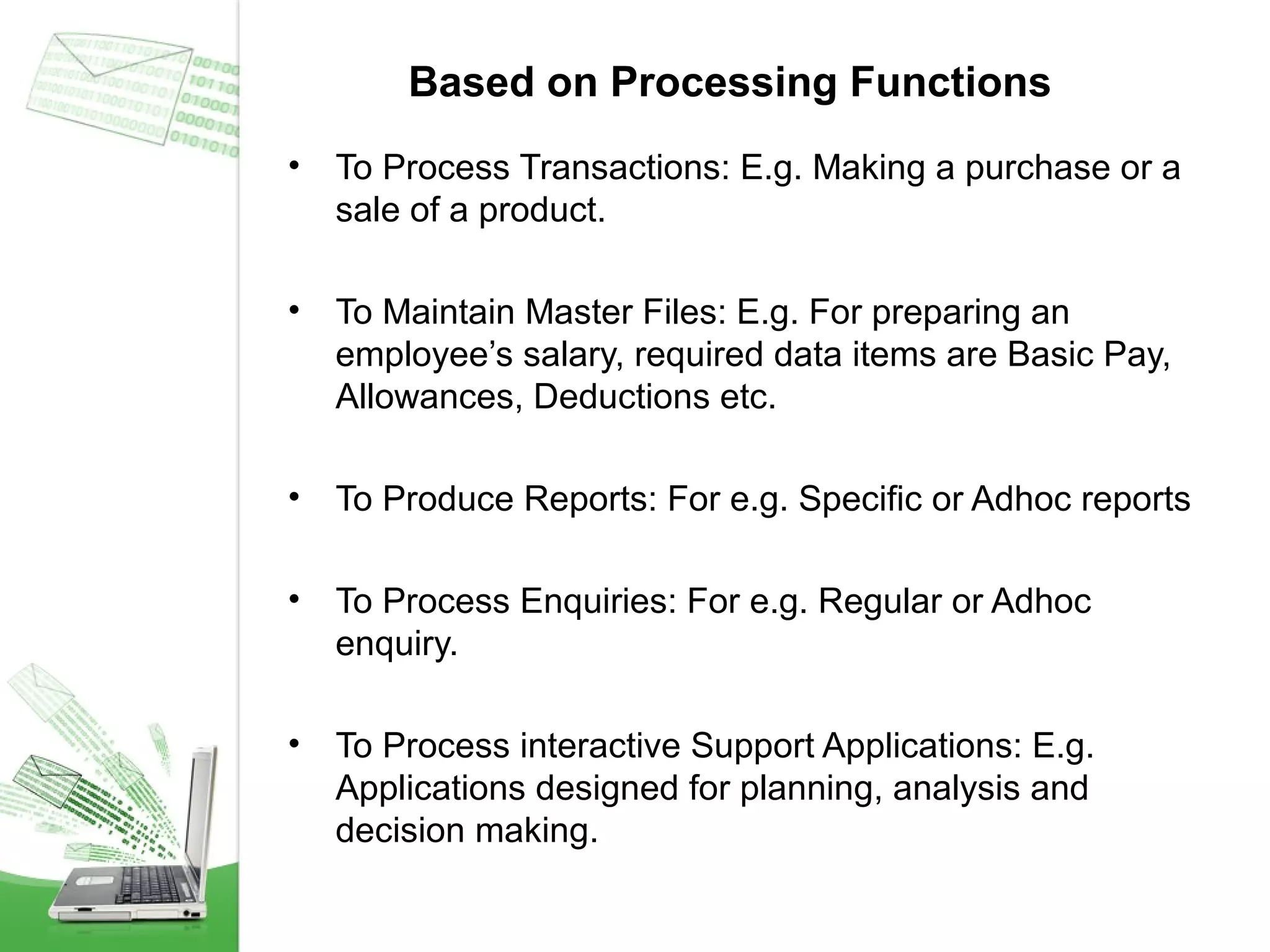 Based on Processing Functions
•

To Process Transactions: E.g. Making a purchase or a
sale of a product.

•

To Maintain Master Files: E.g. For preparing an
employee’s salary, required data items are Basic Pay,
Allowances, Deductions etc.

•

To Produce Reports: For e.g. Specific or Adhoc reports

•

To Process Enquiries: For e.g. Regular or Adhoc
enquiry.

•

To Process interactive Support Applications: E.g.
Applications designed for planning, analysis and
decision making.

 