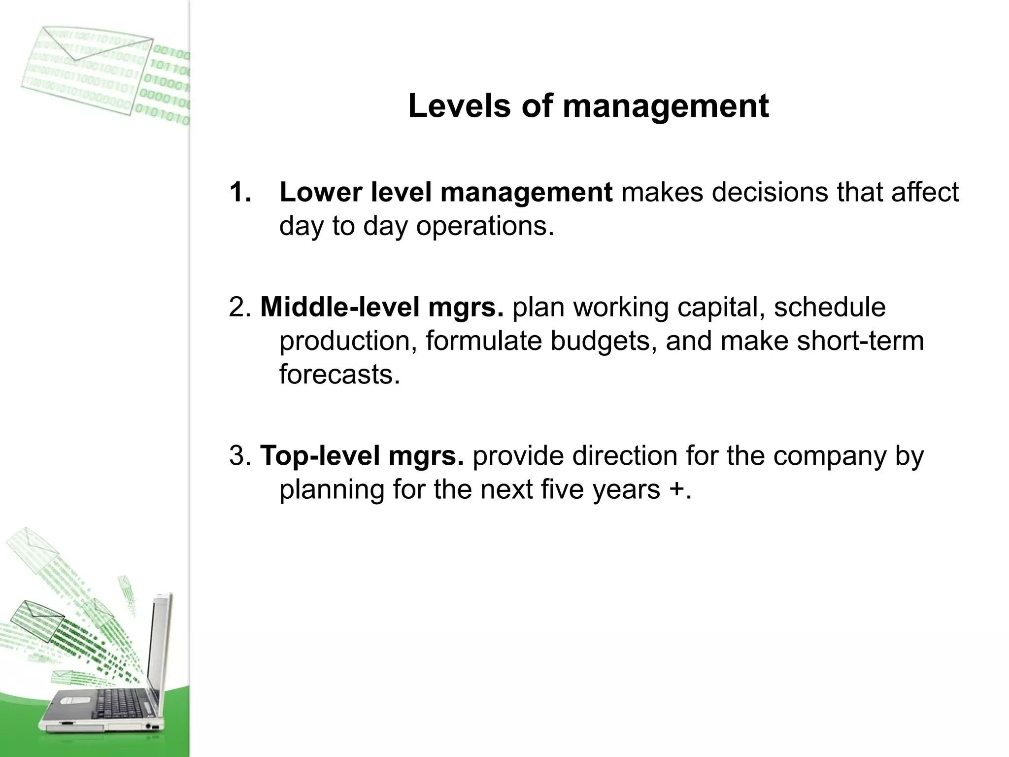 Levels of management
1. Lower level management makes decisions that affect
day to day operations.
2. Middle-level mgrs. plan working capital, schedule
production, formulate budgets, and make short-term
forecasts.
3. Top-level mgrs. provide direction for the company by
planning for the next five years +.

 