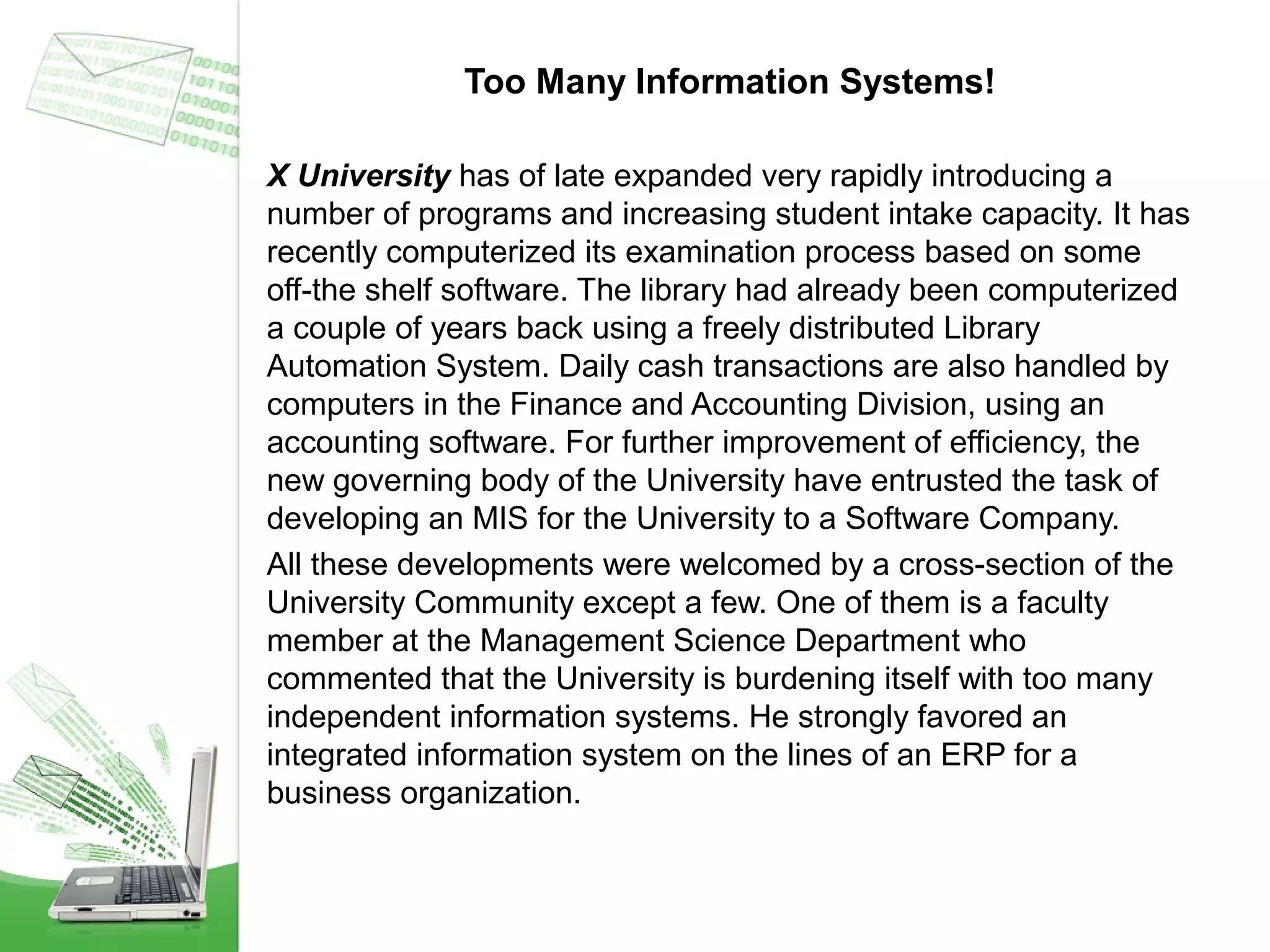 Too Many Information Systems!
X University has of late expanded very rapidly introducing a
number of programs and increasing student intake capacity. It has
recently computerized its examination process based on some
off-the shelf software. The library had already been computerized
a couple of years back using a freely distributed Library
Automation System. Daily cash transactions are also handled by
computers in the Finance and Accounting Division, using an
accounting software. For further improvement of efficiency, the
new governing body of the University have entrusted the task of
developing an MIS for the University to a Software Company.
All these developments were welcomed by a cross-section of the
University Community except a few. One of them is a faculty
member at the Management Science Department who
commented that the University is burdening itself with too many
independent information systems. He strongly favored an
integrated information system on the lines of an ERP for a
business organization.

 