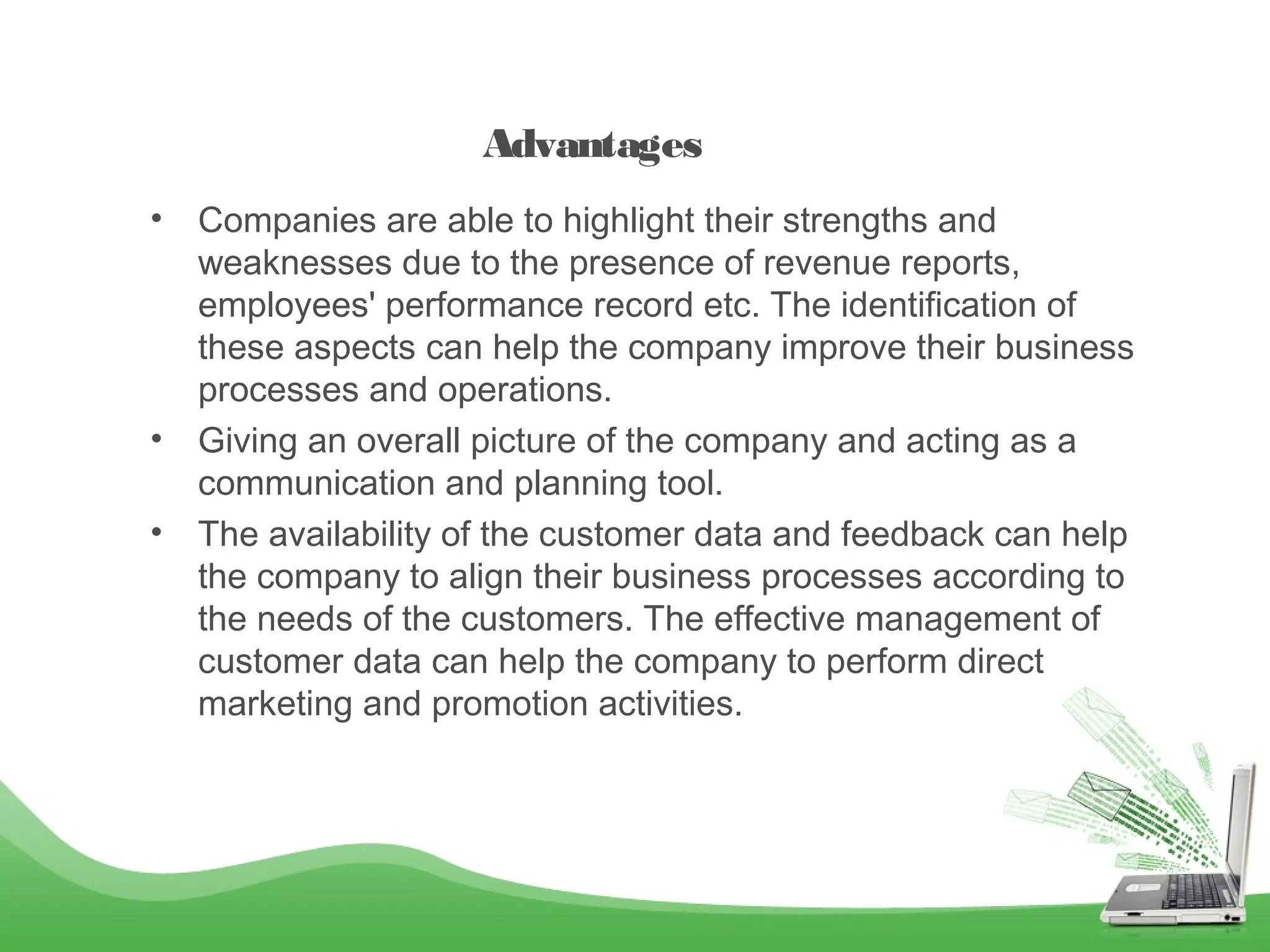 Advantages
•

•
•

Companies are able to highlight their strengths and
weaknesses due to the presence of revenue reports,
employees' performance record etc. The identification of
these aspects can help the company improve their business
processes and operations.
Giving an overall picture of the company and acting as a
communication and planning tool.
The availability of the customer data and feedback can help
the company to align their business processes according to
the needs of the customers. The effective management of
customer data can help the company to perform direct
marketing and promotion activities.

 