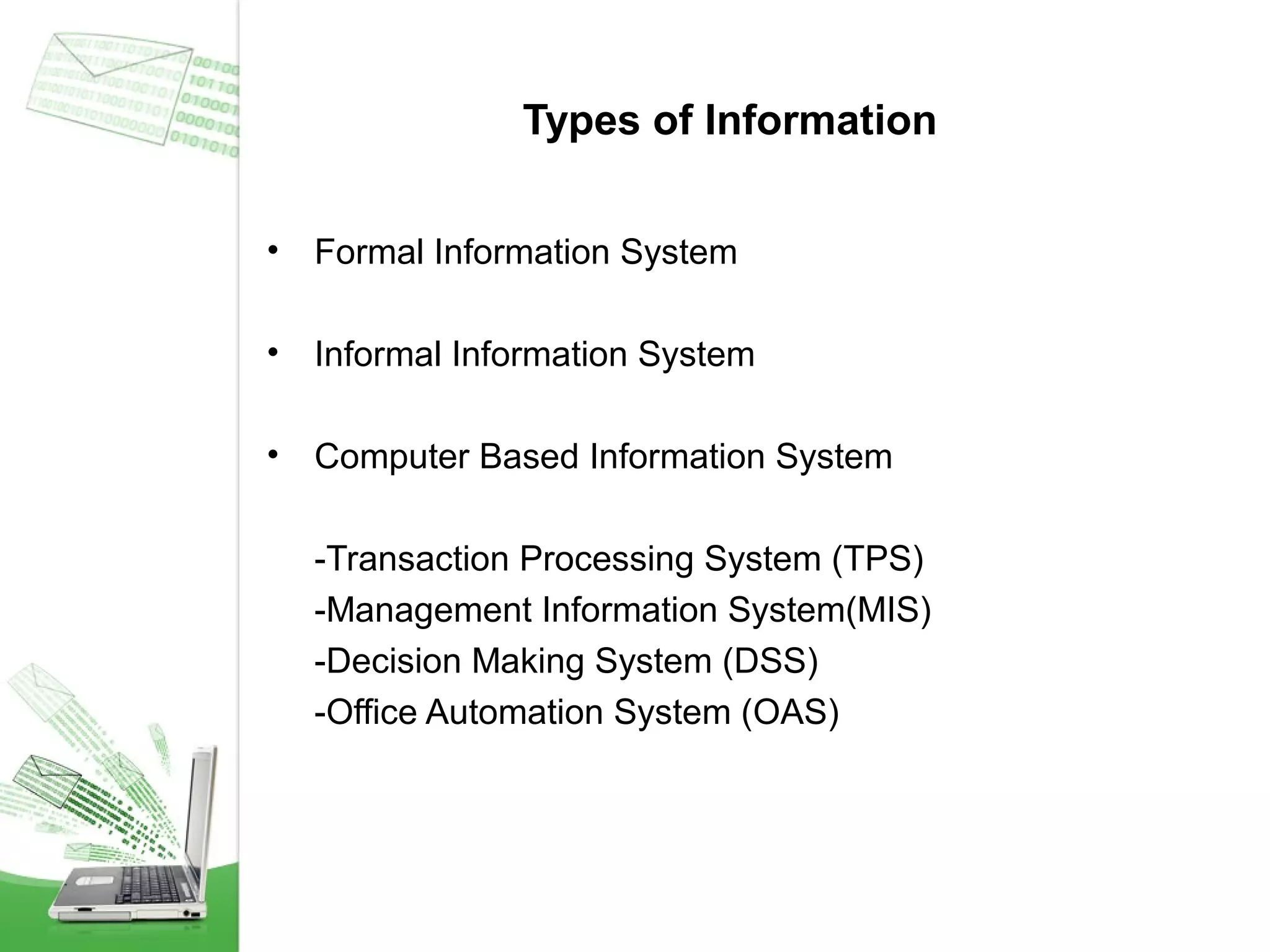 Types of Information
•

Formal Information System

•

Informal Information System

•

Computer Based Information System
-Transaction Processing System (TPS)
-Management Information System(MIS)
-Decision Making System (DSS)
-Office Automation System (OAS)

 