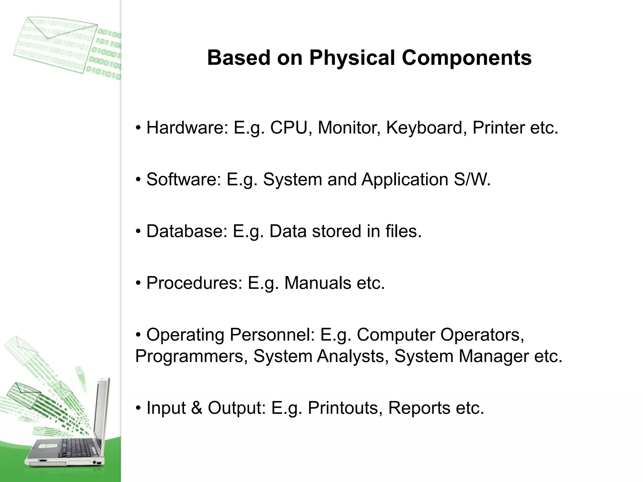 Based on Physical Components
• Hardware: E.g. CPU, Monitor, Keyboard, Printer etc.
• Software: E.g. System and Application S/W.
• Database: E.g. Data stored in files.
• Procedures: E.g. Manuals etc.
• Operating Personnel: E.g. Computer Operators,
Programmers, System Analysts, System Manager etc.
• Input & Output: E.g. Printouts, Reports etc.

 