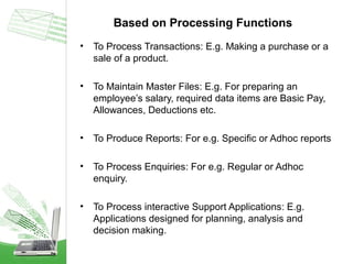 Based on Processing Functions
•

To Process Transactions: E.g. Making a purchase or a
sale of a product.

•

To Maintain Master Files: E.g. For preparing an
employee’s salary, required data items are Basic Pay,
Allowances, Deductions etc.

•

To Produce Reports: For e.g. Specific or Adhoc reports

•

To Process Enquiries: For e.g. Regular or Adhoc
enquiry.

•

To Process interactive Support Applications: E.g.
Applications designed for planning, analysis and
decision making.

 