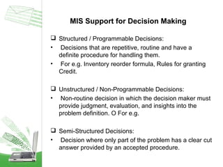 MIS Support for Decision Making
 Structured / Programmable Decisions:
• Decisions that are repetitive, routine and have a
definite procedure for handling them.
• For e.g. Inventory reorder formula, Rules for granting
Credit.
 Unstructured / Non-Programmable Decisions:
• Non-routine decision in which the decision maker must
provide judgment, evaluation, and insights into the
problem definition. O For e.g.
 Semi-Structured Decisions:
• Decision where only part of the problem has a clear cut
answer provided by an accepted procedure.

 