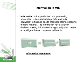 Information in MIS
•

Information is the product of data processing.
Information is interrelated data. Information is
equivalent to finished goods produced after processing
the raw material. The information has a value in
decision making. Information brings clarity and creates
an intelligent human response in the mind.

Information Generation

 