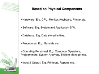 Based on Physical Components
• Hardware: E.g. CPU, Monitor, Keyboard, Printer etc.
• Software: E.g. System and Application S/W.
• Database: E.g. Data stored in files.
• Procedures: E.g. Manuals etc.
• Operating Personnel: E.g. Computer Operators,
Programmers, System Analysts, System Manager etc.
• Input & Output: E.g. Printouts, Reports etc.

 