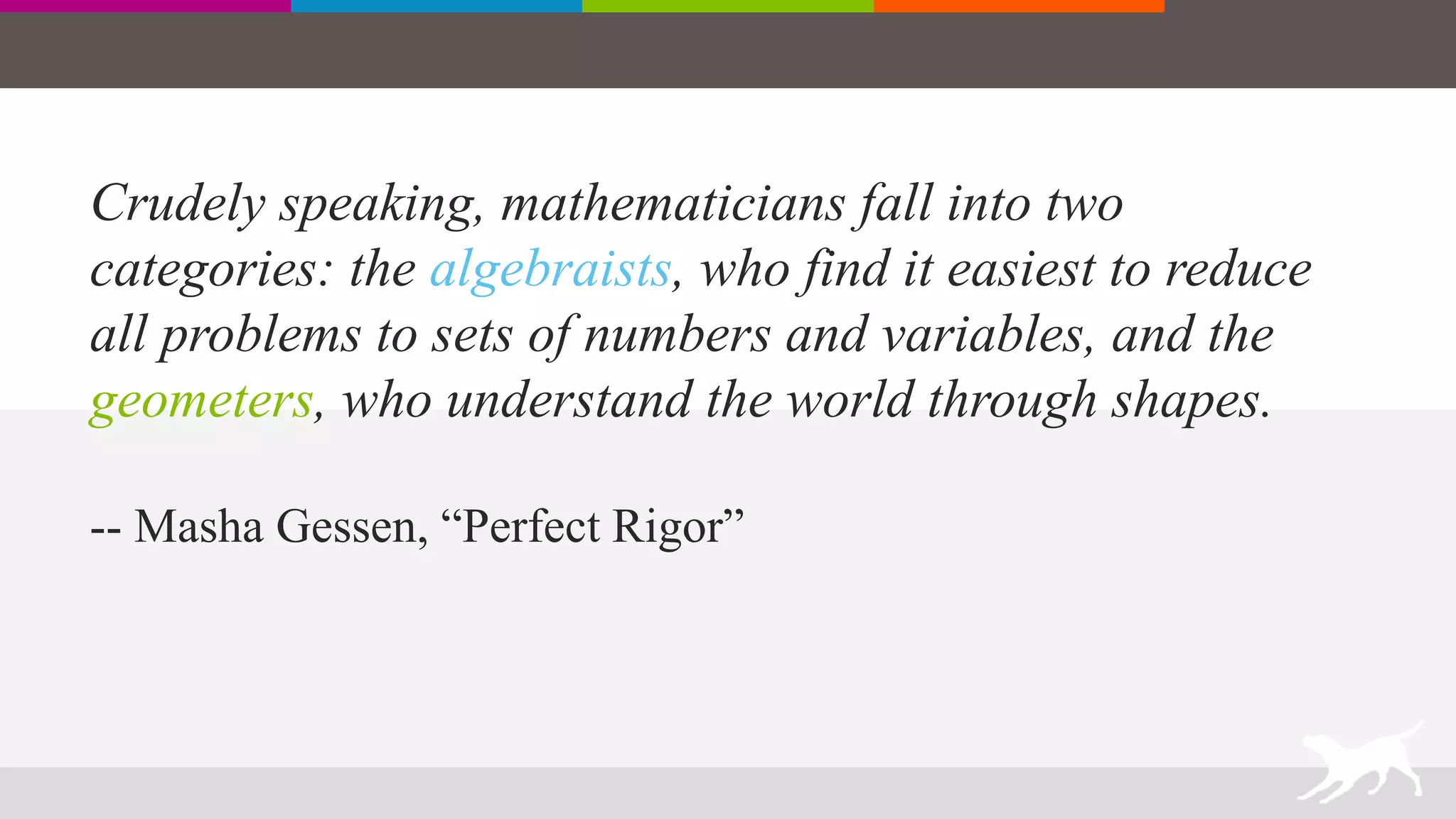 Crudely speaking, mathematicians fall into two
categories: the algebraists, who find it easiest to reduce
all problems to sets of numbers and variables, and the
geometers, who understand the world through shapes.
-- Masha Gessen, “Perfect Rigor”
 