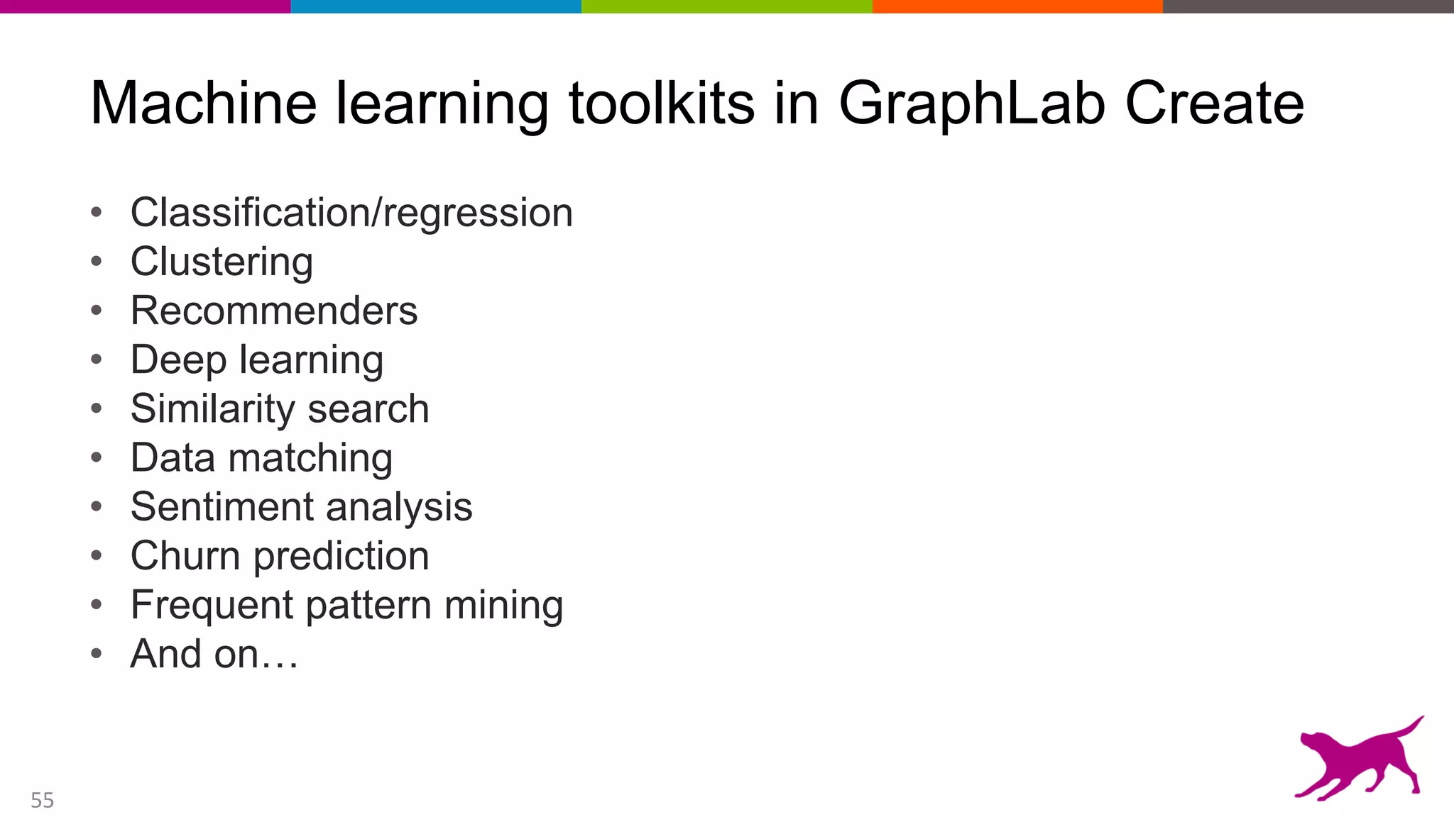 55
Machine learning toolkits in GraphLab Create
• Classification/regression
• Clustering
• Recommenders
• Deep learning
• Similarity search
• Data matching
• Sentiment analysis
• Churn prediction
• Frequent pattern mining
• And on…
 