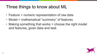 22
Three things to know about ML
• Feature = numeric representation of raw data
• Model = mathematical “summary” of features
• Making something that works = choose the right model
and features, given data and task
 