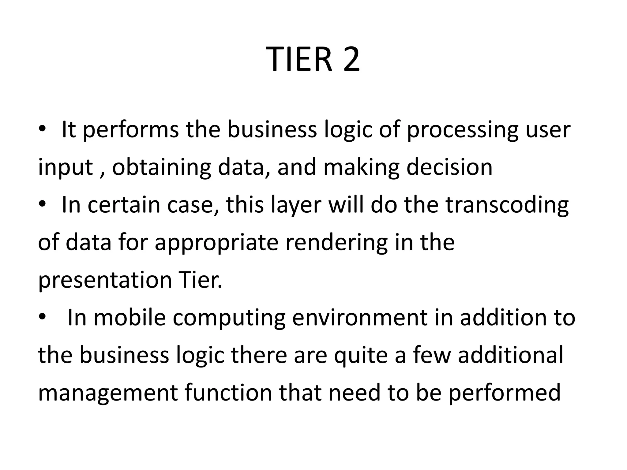 TIER 2
• It performs the business logic of processing user
input , obtaining data, and making decision
• In certain case, this layer will do the transcoding
of data for appropriate rendering in the
presentation Tier.
• In mobile computing environment in addition to
the business logic there are quite a few additional
management function that need to be performed
 