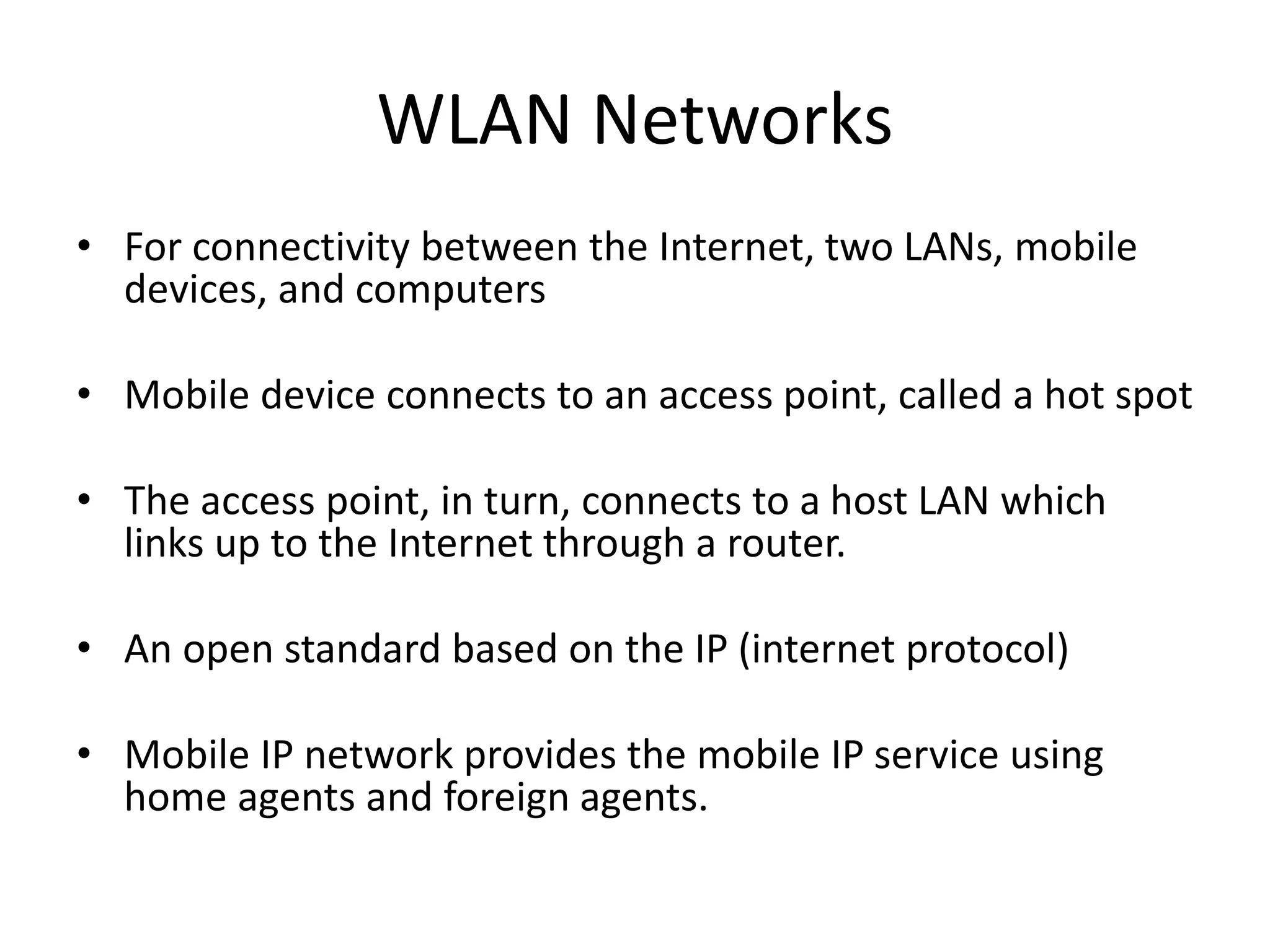 WLAN Networks
• For connectivity between the Internet, two LANs, mobile
devices, and computers
• Mobile device connects to an access point, called a hot spot
• The access point, in turn, connects to a host LAN which
links up to the Internet through a router.
• An open standard based on the IP (internet protocol)
• Mobile IP network provides the mobile IP service using
home agents and foreign agents.
 