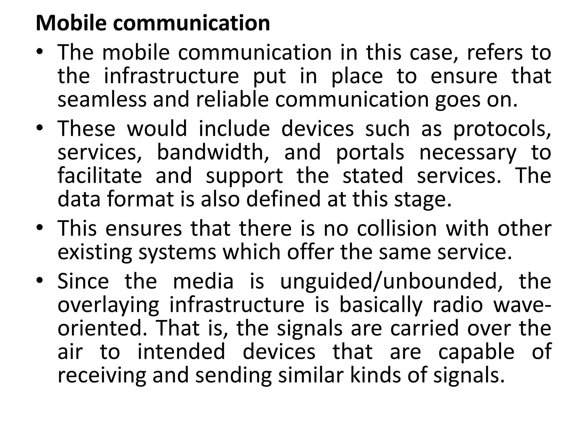 Mobile communication
• The mobile communication in this case, refers to
the infrastructure put in place to ensure that
seamless and reliable communication goes on.
• These would include devices such as protocols,
services, bandwidth, and portals necessary to
facilitate and support the stated services. The
data format is also defined at this stage.
• This ensures that there is no collision with other
existing systems which offer the same service.
• Since the media is unguided/unbounded, the
overlaying infrastructure is basically radio wave-
oriented. That is, the signals are carried over the
air to intended devices that are capable of
receiving and sending similar kinds of signals.
 