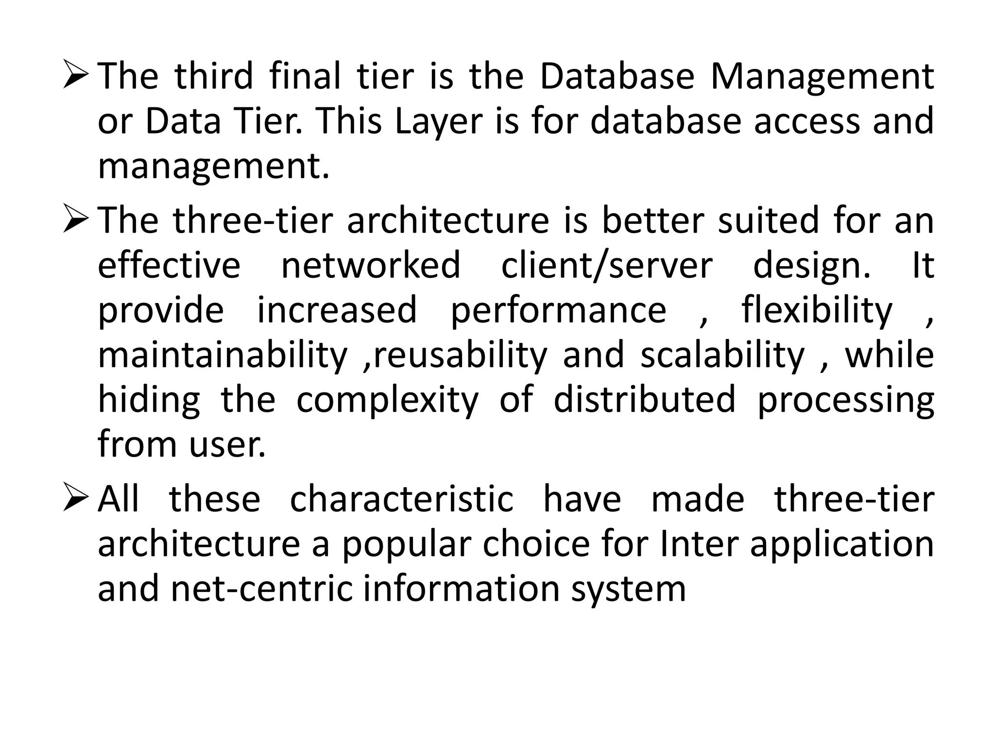 The third final tier is the Database Management
or Data Tier. This Layer is for database access and
management.
The three-tier architecture is better suited for an
effective networked client/server design. It
provide increased performance , flexibility ,
maintainability ,reusability and scalability , while
hiding the complexity of distributed processing
from user.
All these characteristic have made three-tier
architecture a popular choice for Inter application
and net-centric information system
 