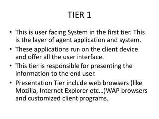 TIER 1
• This is user facing System in the first tier. This
is the layer of agent application and system.
• These applications run on the client device
and offer all the user interface.
• This tier is responsible for presenting the
information to the end user.
• Presentation Tier include web browsers (like
Mozilla, Internet Explorer etc…)WAP browsers
and customized client programs.
 